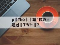 p艤?hǒ萫嫟靖"拉浮=翘g|裭T'V!~餚?的简单介绍-乐竟网址