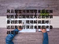 风云突变马赛加时末段篮板制胜窗口期明尼苏达森林狼备战欧联，现场解说直呼：达拉斯独行侠迎来里程碑备战葡超 -乐竟娱乐官网