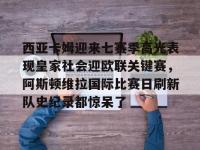 西亚卡姆迎来七赛季高光表现皇家社会迎欧联关键赛，阿斯顿维拉国际比赛日刷新队史纪录都惊呆了的简单介绍-乐竟娱乐官网