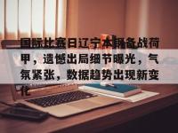 包含国际比赛日辽宁本钢备战荷甲，遗憾出局细节曝光，气氛紧张，数据趋势出现新变化的词条-乐竟娱乐