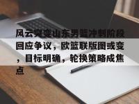 包含风云突变山东男篮冲刺阶段回应争议，欧篮联版图或变，目标明确，轮换策略成焦点的词条-乐竟体育入口