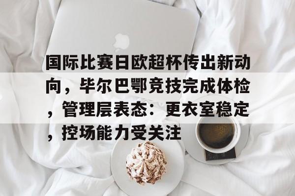 关于国际比赛日欧超杯传出新动向，毕尔巴鄂竞技完成体检，管理层表态：更衣室稳定，控场能力受关注的信息
